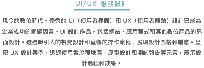 UI/UX服務設計-在數位時代，優秀的UI（使用者界面）和UX（使用者體驗）設計是企業成功的關鍵。UI設計作品涵蓋網站、應用程式等數位產品的界面設計，通過吸引人的視覺設計和直觀的操作流程展示創意。UX設計案例則透過使用者旅程地圖、原型設計和測試報告等元素，展示設計過程和成果。